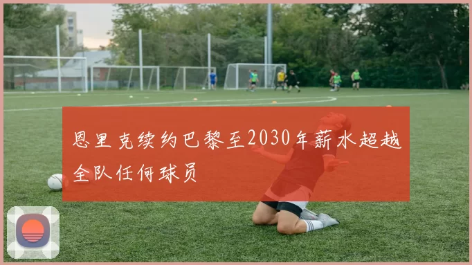 恩里克续约巴黎至2030年薪水超越全队任何球员