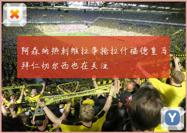阿森纳热刺维拉争抢拉什福德皇马拜仁切尔西也在关注