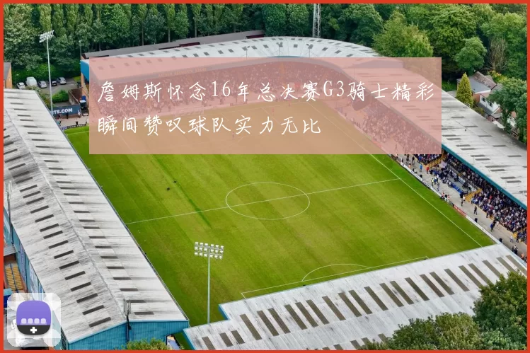 詹姆斯怀念16年总决赛G3骑士精彩瞬间赞叹球队实力无比