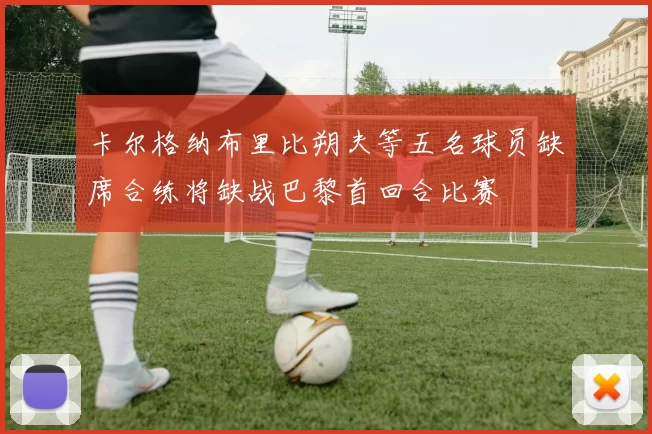 卡尔格纳布里比朔夫等五名球员缺席合练将缺战巴黎首回合比赛