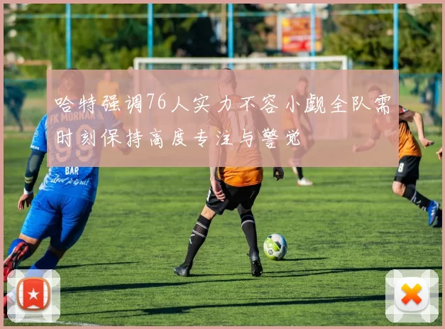 哈特强调76人实力不容小觑全队需时刻保持高度专注与警觉