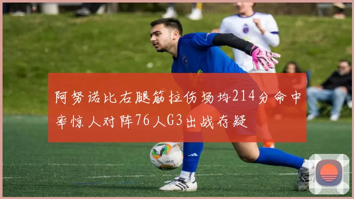 阿努诺比右腿筋拉伤场均214分命中率惊人对阵76人G3出战存疑
