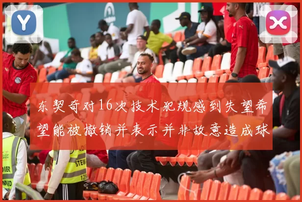 东契奇对16次技术犯规感到失望希望能被撤销并表示并非故意造成球队困扰