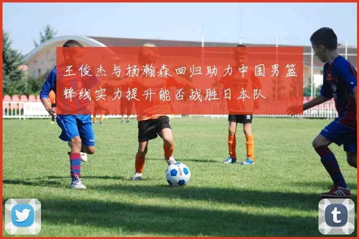 王俊杰与杨瀚森回归助力中国男篮锋线实力提升能否战胜日本队