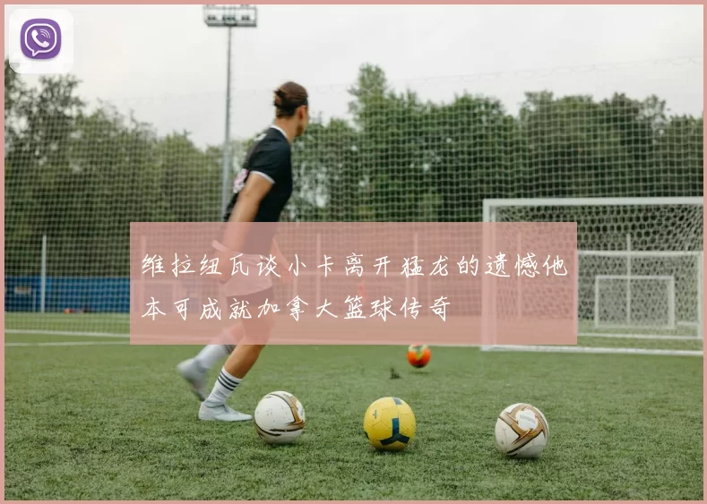 维拉纽瓦谈小卡离开猛龙的遗憾他本可成就加拿大篮球传奇