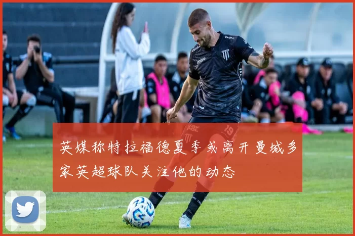 英媒称特拉福德夏季或离开曼城多家英超球队关注他的动态