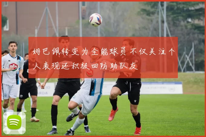姆巴佩转变为全能球员不仅关注个人表现还积极回防助队友