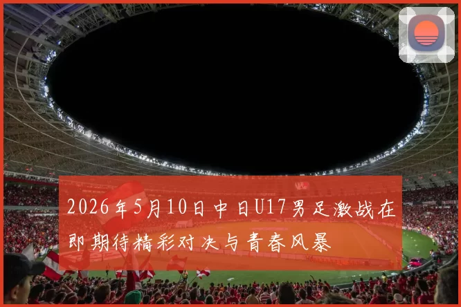 2026年5月10日中日U17男足激战在即期待精彩对决与青春风暴