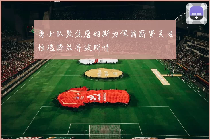 勇士队聚焦詹姆斯为保持薪资灵活性选择放弃波斯特