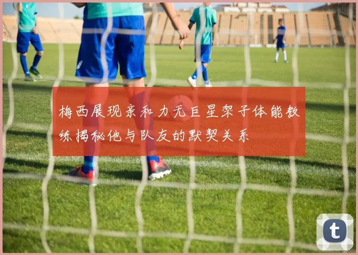 梅西展现亲和力无巨星架子体能教练揭秘他与队友的默契关系