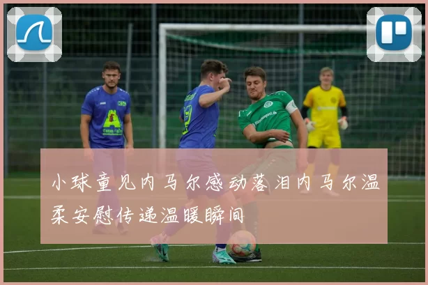 小球童见内马尔感动落泪内马尔温柔安慰传递温暖瞬间