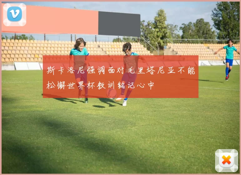 斯卡洛尼强调面对毛里塔尼亚不能松懈世界杯教训铭记心中